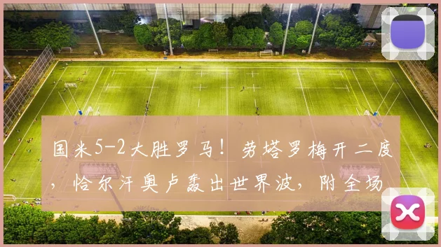 国米5-2大胜罗马!劳塔罗梅开二度,恰尔汗奥卢轰出世界波,附全场数据与进球视频回顾