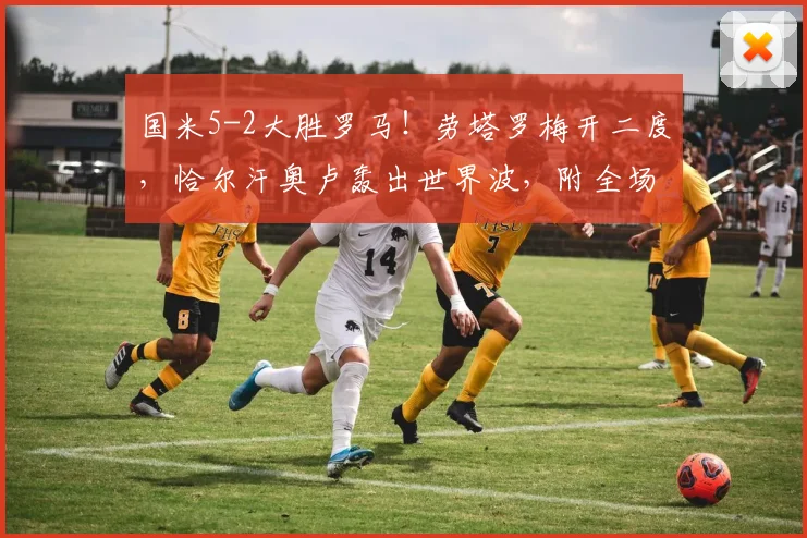 国米5-2大胜罗马！劳塔罗梅开二度，恰尔汗奥卢轰出世界波，附全场数据与进球视频回顾
