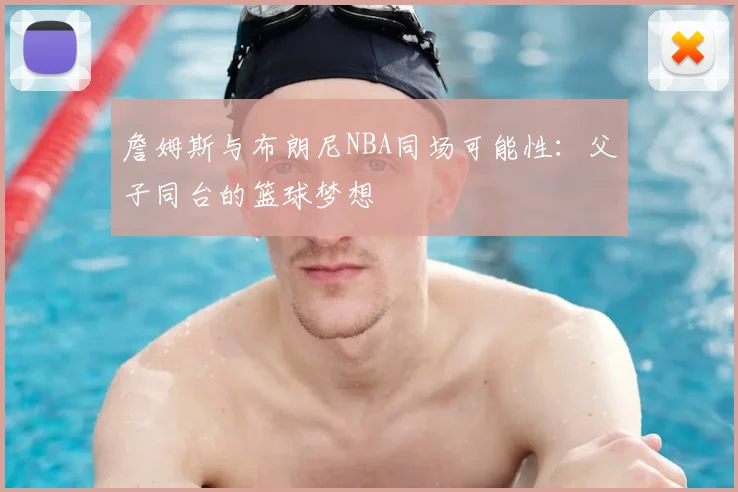 詹姆斯与布朗尼NBA同场可能性：父子同台的篮球梦想