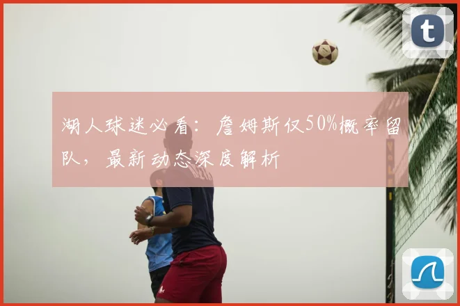 湖人球迷必看：詹姆斯仅50%概率留队，最新动态深度解析