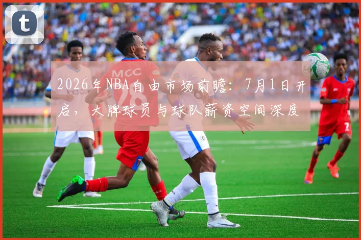 2026年NBA自由市场前瞻:7月1日开启,大牌球员与球队薪资空间深度解析