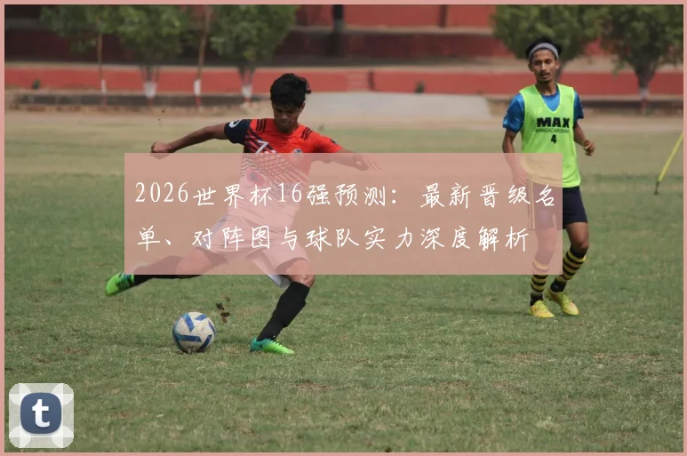 2026世界杯16强预测:最新晋级名单、对阵图与球队实力深度解析
