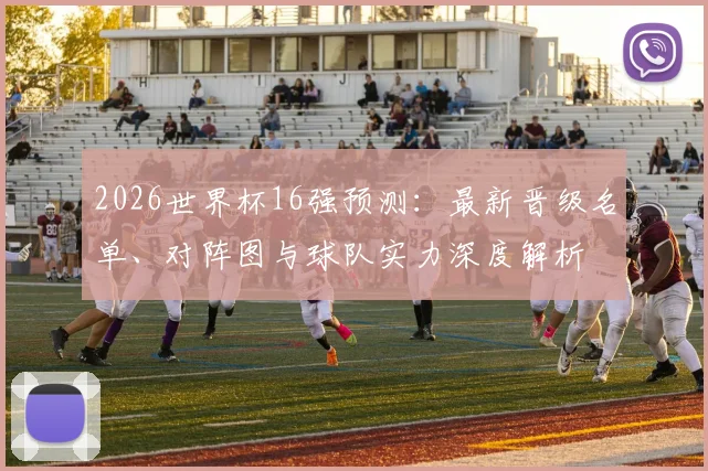2026世界杯16强预测：最新晋级名单、对阵图与球队实力深度解析