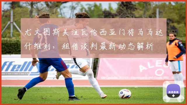 尤文图斯关注瓦伦西亚门将马马达什维利，租借谈判最新动态解析
